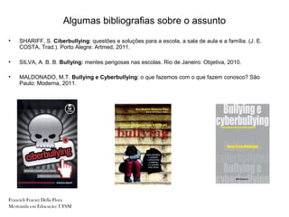 Algumas bibliografias sobre o assunto
•   SHARIFF, S. Ciberbullying: questões e soluções para a escola, a sala de aula e a família. (J. E.
    COSTA, Trad.). Porto Alegre: Artmed, 2011.

•   SILVA, A. B. B. Bullying: mentes perigosas nas escolas. Rio de Janeiro: Objetiva, 2010.

•   MALDONADO, M.T. Bullying e Cyberbullying: o que fazemos com o que fazem conosco? São
    Paulo: Moderna, 2011.




Francieli Fracari Della Flora
Mestranda em Educação/ UFSM
 