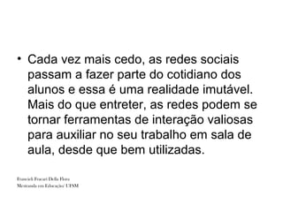 • Cada vez mais cedo, as redes sociais
  passam a fazer parte do cotidiano dos
  alunos e essa é uma realidade imutável.
  Mais do que entreter, as redes podem se
  tornar ferramentas de interação valiosas
  para auxiliar no seu trabalho em sala de
  aula, desde que bem utilizadas.

Francieli Fracari Della Flora
Mestranda em Educação/ UFSM
 
