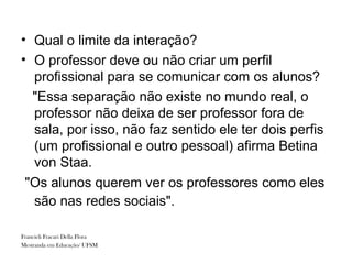 • Qual o limite da interação?
• O professor deve ou não criar um perfil
  profissional para se comunicar com os alunos?
  "Essa separação não existe no mundo real, o
  professor não deixa de ser professor fora de
  sala, por isso, não faz sentido ele ter dois perfis
  (um profissional e outro pessoal) afirma Betina
  von Staa.
 "Os alunos querem ver os professores como eles
  são nas redes sociais".

Francieli Fracari Della Flora
Mestranda em Educação/ UFSM
 