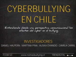 CYBERBULLYING
EN CHILE
Entendiendo desde una perspectiva comunicacional los
efectos del cyber en el bullying
FCOM UC www.nomasbullying.cl TRENDIGITAL
INVESTIGADORES
DANIEL HALPERN : MARTINA PINA : AUSKA OVANDO : CAMILA CARRIL
 