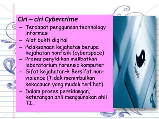 Ciri – ciri Cybercrime
– Terdapat penggunaan technology
informasi
– Alat bukti digital
– Pelaksanaan kejahatan berupa
kejahatan nonfisik (cyberspace)
– Proses penyidikan melibatkan
laboratorium forensic komputer
– Sifat kejahatan Bersifat non-
violence (Tidak menimbulkan
kekacauan yang mudah terlihat)
– Dalam proses persidangan,
keterangan ahli menggunakan ahli
TI .
 