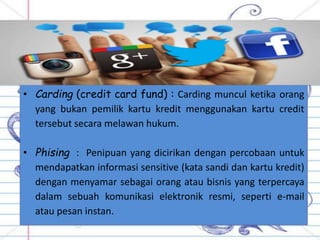 • Carding (credit card fund) : Carding muncul ketika orang
yang bukan pemilik kartu kredit menggunakan kartu credit
tersebut secara melawan hukum.
• Phising : Penipuan yang dicirikan dengan percobaan untuk
mendapatkan informasi sensitive (kata sandi dan kartu kredit)
dengan menyamar sebagai orang atau bisnis yang terpercaya
dalam sebuah komunikasi elektronik resmi, seperti e-mail
atau pesan instan.
 