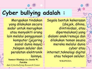 Cyber bullying adalah :
Merupakan tindakan
yang dilakukan secara
sadar untuk merugikan
atau menyakiti orang
lain melalui penggunaan
komputer (jejaring
sosial dunia maya)
,telepon seluler dan
peralatan elektronik
lainnya.
Sameer Hinduja dan Justin W.
Patchin
dari Cyberbullying Research Center
Segala bentuk kekerasan
(diejek, dihina,
diintimidasi, atau
dipermalukan) yang
dialami anak/remaja dan
dilakukan teman seusia
mereka melalui dunia
cyber atau
internet,teknologi digital
atau telepon seluler.
WIKIPEDIA
 