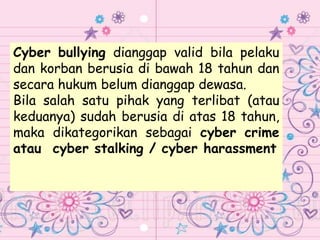 Cyber bullying dianggap valid bila pelaku
dan korban berusia di bawah 18 tahun dan
secara hukum belum dianggap dewasa.
Bila salah satu pihak yang terlibat (atau
keduanya) sudah berusia di atas 18 tahun,
maka dikategorikan sebagai cyber crime
atau cyber stalking / cyber harassment
 