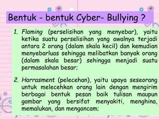 1. Flaming (perselisihan yang menyebar), yaitu
ketika suatu perselisihan yang awalnya terjadi
antara 2 orang (dalam skala kecil) dan kemudian
menyebarluas sehingga melibatkan banyak orang
(dalam skala besar) sehingga menjadi suatu
permasalahan besar;
2. Harrasment (pelecehan), yaitu upaya seseorang
untuk melecehkan orang lain dengan mengirim
berbagai bentuk pesan baik tulisan maupun
gambar yang bersifat menyakiti, menghina,
memalukan, dan mengancam;
Bentuk - bentuk Cyber- Bullying ?
 