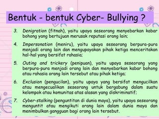 3. Denigration (fitnah), yaitu upaya seseorang menyebarkan kabar
bohong yang bertujuan merusak reputasi orang lain;
4. Impersonation (meniru), yaitu upaya seseorang berpura-pura
menjadi orang lain dan mengupayakan pihak ketiga menceritakan
hal-hal yang bersifat rahasia;
5. Outing and trickery (penipuan), yaitu upaya seseorang yang
berpura-pura menjadi orang lain dan menyebarkan kabar bohong
atau rahasia orang lain tersebut atau pihak ketiga;
6. Exclusion (pengucilan), yaitu upaya yang bersifat mengucilkan
atau mengecualikan seseorang untuk bergabung dalam suatu
kelompok atau komunitas atas alasan yang diskriminatif;
7. Cyber-stalking (penguntitan di dunia maya), yaitu upaya seseorang
menguntit atau mengikuti orang lain dalam dunia maya dan
menimbulkan gangguan bagi orang lain tersebut.
Bentuk - bentuk Cyber- Bullying ?
 