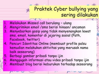 1. Melakukan Missed call berulang – ulang
2. Mengirimkan email /sms berisi hinaan/ ancaman
3. Menyebarkan gosip yang tidak menyenangkan lewat
sms, email, komentar di jejaring sosial (Path,
Facebook, twitter)
4. Pencuri Identitas Online (membuat profile palsu
kemudian melakukan aktivitas yang merusak nama
baik seseorang)
5. Berbagi gambar pribadi tanpa ijin
6. Menggugah informasi atau video pribadi tanpa ijin
7. Membuat blog berisi keburukan terhadap seseorang
Praktek Cyber bullying yang
sering dilakukan
 