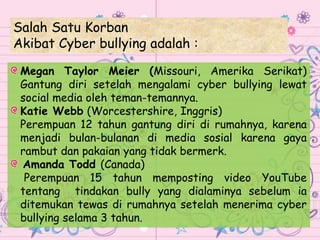 Salah Satu Korban
Akibat Cyber bullying adalah :
Megan Taylor Meier (Missouri, Amerika Serikat)
Gantung diri setelah mengalami cyber bullying lewat
social media oleh teman-temannya.
Katie Webb (Worcestershire, Inggris)
Perempuan 12 tahun gantung diri di rumahnya, karena
menjadi bulan-bulanan di media sosial karena gaya
rambut dan pakaian yang tidak bermerk.
Amanda Todd (Canada)
Perempuan 15 tahun memposting video YouTube
tentang tindakan bully yang dialaminya sebelum ia
ditemukan tewas di rumahnya setelah menerima cyber
bullying selama 3 tahun.
 