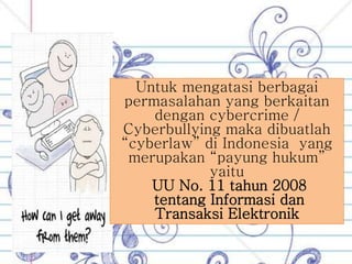 Untuk mengatasi berbagai
permasalahan yang berkaitan
dengan cybercrime /
Cyberbullying maka dibuatlah
“cyberlaw” di Indonesia yang
merupakan “payung hukum”
yaitu
UU No. 11 tahun 2008
tentang Informasi dan
Transaksi Elektronik
 