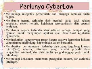 Perlunya CyberLaw
• Melindungi integritas pemerintah dan menjaga reputasi suatu
negara.
• Membantu negara terhindar dari menjadi surga bagi pelaku
kejahatan, seperti teroris, kejahatan terorganisasir, dan operasi
penipuan.
• Membantu negara terhindar dari sebutan sebagai tempat yang
nyaman untuk menyimpan aplikasi atau data hasil kejahatan
cybercrime.
• Meningkatkan kepercayaan pasar karena adanya kepastian hukum
yang mampu melindungi kepentingan dalam berusaha.
• Memberikan perlindungan terhadap data yang tergolong khusus
(classified), rahasia, informasi yang bersifat pribadi, data
pengadilan kriminal, dan data publik yang dianggap perlu untuk
dilindungi.
• Melindungi konsumen, membantu penegakan hukum, dan aktivitas
intelligen.
 
