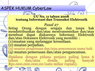 ASPEK HUKUM CyberLaw
UU No. 11 tahun 2008
tentang Informasi dan Transaksi Elektronik
Pasal 27
Setiap Orang dengan sengaja dan tanpa hak
mendistribusikan dan/atau mentransmisikan dan/atau
membuat dapat diaksesnya Informasi Elektronik
dan/atau Dokumen Elektronik yang memiliki :
(1)muatan yang melanggar kesusilaan.
(2) muatan perjudian.
(3) muatan penghinaan dan/atau pencemaran nama baik.
(4) muatan pemerasan dan/atau pengancaman.
dipidana dengan pidana penjara paling lama 6
tahun dan/atau denda paling banyak
Rp1.000.000.000,00 (satu miliar rupiah).
 