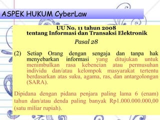 ASPEK HUKUM CyberLaw
UU No. 11 tahun 2008
tentang Informasi dan Transaksi Elektronik
Pasal 28
(2) Setiap Orang dengan sengaja dan tanpa hak
menyebarkan informasi yang ditujukan untuk
menimbulkan rasa kebencian atau permusuhan
individu dan/atau kelompok masyarakat tertentu
berdasarkan atas suku, agama, ras, dan antargolongan
(SARA).
Dipidana dengan pidana penjara paling lama 6 (enam)
tahun dan/atau denda paling banyak Rp1.000.000.000,00
(satu miliar rupiah).
 