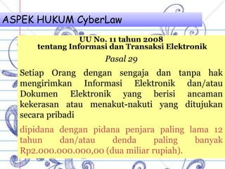 ASPEK HUKUM CyberLaw
UU No. 11 tahun 2008
tentang Informasi dan Transaksi Elektronik
Pasal 29
Setiap Orang dengan sengaja dan tanpa hak
mengirimkan Informasi Elektronik dan/atau
Dokumen Elektronik yang berisi ancaman
kekerasan atau menakut-nakuti yang ditujukan
secara pribadi
dipidana dengan pidana penjara paling lama 12
tahun dan/atau denda paling banyak
Rp2.000.000.000,00 (dua miliar rupiah).
 