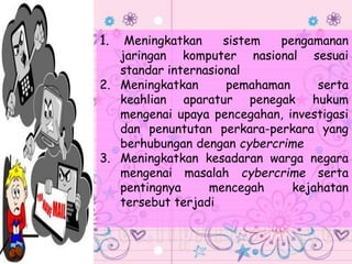 1. Meningkatkan sistem pengamanan
jaringan komputer nasional sesuai
standar internasional
2. Meningkatkan pemahaman serta
keahlian aparatur penegak hukum
mengenai upaya pencegahan, investigasi
dan penuntutan perkara-perkara yang
berhubungan dengan cybercrime
3. Meningkatkan kesadaran warga negara
mengenai masalah cybercrime serta
pentingnya mencegah kejahatan
tersebut terjadi
 