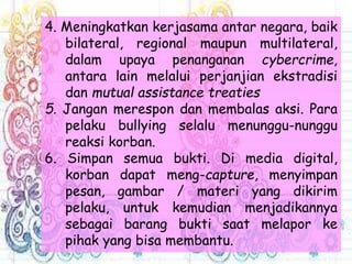 4. Meningkatkan kerjasama antar negara, baik
bilateral, regional maupun multilateral,
dalam upaya penanganan cybercrime,
antara lain melalui perjanjian ekstradisi
dan mutual assistance treaties
5. Jangan merespon dan membalas aksi. Para
pelaku bullying selalu menunggu-nunggu
reaksi korban.
6. Simpan semua bukti. Di media digital,
korban dapat meng-capture, menyimpan
pesan, gambar / materi yang dikirim
pelaku, untuk kemudian menjadikannya
sebagai barang bukti saat melapor ke
pihak yang bisa membantu.
 