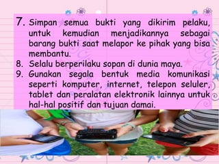 7. Simpan semua bukti yang dikirim pelaku,
untuk kemudian menjadikannya sebagai
barang bukti saat melapor ke pihak yang bisa
membantu.
8. Selalu berperilaku sopan di dunia maya.
9. Gunakan segala bentuk media komunikasi
seperti komputer, internet, telepon seluler,
tablet dan peralatan elektronik lainnya untuk
hal-hal positif dan tujuan damai.
 