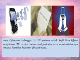 Kasus Cybercrime Melanggar UU ITE pertama adalah Saiful Dian Effendi
mengirimkan SMS berisi perkataan cabul, jorok dan porno kepada Adelian Ayu
Septiana dikenakan hukuman 5 bulan Penjara.
 