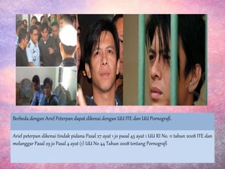 Ariel peterpan dikenai tindak pidana Pasal 27 ayat 1 jo pasal 45 ayat 1 UU RI No. 11 tahun 2008 ITE dan
melanggar Pasal 29 jo Pasal 4 ayat (1) UU No 44 Tahun 2008 tentang Pornografi
Berbeda dengan Ariel Peterpan dapat dikenai dengan UU ITE dan UU Pornografi.
 