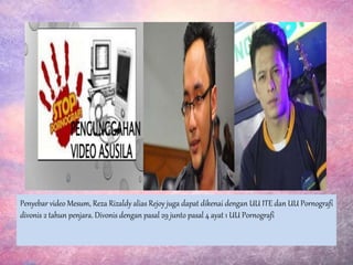 Penyebar video Mesum, Reza Rizaldy alias Rejoy juga dapat dikenai dengan UU ITE dan UU Pornografi
divonis 2 tahun penjara. Divonis dengan pasal 29 junto pasal 4 ayat 1 UU Pornografi
 