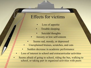Effects for victims Loss of appetite  Trouble sleeping  Suicidal thoughts Anxiety or low self-esteem Seems sad, moody, or depressed  Unexplained bruises, scratches, and cuts Sudden decrease in academic performance  Loss of interest in school and extracurricular activities Seems afraid of going to school, riding the bus, walking to school, or taking part in organized activities with peers 