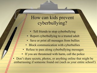 How can kids prevent cyberbullying? Tell friends to stop cyberbullying  Report cyberbullying to a trusted adult Save or print all messages from bullies Block communication with cyberbullies  Refuse to pass along cyberbullying messages If you are threatened with  harm, call the police Don’t share secrets, photos, or anything online that might be embarrassing if someone found out (such as your entire school!)   