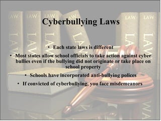 Each state laws is different Most states allow school officials to take action against cyber bullies even if the bullying did not originate or take place on school property Schools have incorporated anti-bullying polices If convicted of cyberbullying, you face misdemeanors  Cyberbullying Laws 
