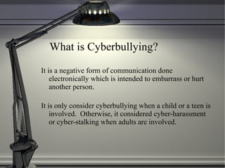 What is Cyberbullying? It is a negative form of communication done electronically which is intended to embarrass or hurt another person. It is only consider cyberbullying when a child or a teen is involved.  Otherwise, it considered cyber-harassment or cyber-stalking when adults are involved. 