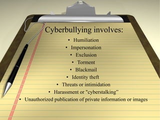 Cyberbullying involves: Humiliation Impersonation Exclusion Torment Blackmail Identity theft  Threats or intimidation Harassment or "cyberstalking” Unauthorized publication of private information or images 