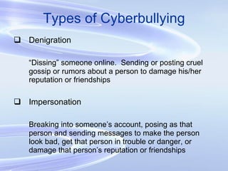Types of Cyberbullying Denigration “ Dissing” someone online.  Sending or posting cruel gossip or rumors about a person to damage his/her reputation or friendships Impersonation Breaking into someone’s account, posing as that person and sending messages to make the person look bad, get that person in trouble or danger, or damage that person’s reputation or friendships 