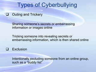 Types of Cyberbullying Outing and Trickery Sharing someone’s secrets or embarrassing information or images online Tricking someone into revealing secrets or embarrassing information, which is then shared online Exclusion Intentionally excluding someone from an online group, such as a “buddy list” 