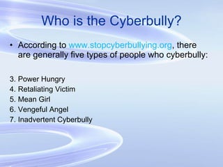 Who is the Cyberbully? According to  www.stopcyberbullying.org , there are generally five types of people who cyberbully: Power Hungry Retaliating Victim Mean Girl Vengeful Angel Inadvertent Cyberbully 