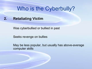 Who is the Cyberbully? 2. Retaliating Victim Was cyberbullied or bullied in past Seeks revenge on bullies May be less popular, but usually has above-average  computer skills 