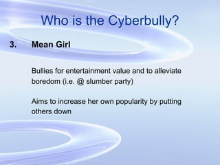 Who is the Cyberbully? 3. Mean Girl Bullies for entertainment value and to alleviate  boredom (i.e. @ slumber party) Aims to increase her own popularity by putting others down 