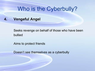 Who is the Cyberbully? 4. Vengeful Angel Seeks revenge on behalf of those who have been bullied Aims to protect friends Doesn’t see themselves as a cyberbully 