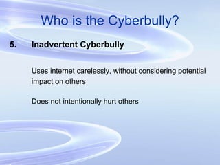 Who is the Cyberbully? 5. Inadvertent Cyberbully Uses internet carelessly, without considering potential  impact on others Does not intentionally hurt others 