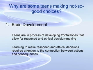 Why are some teens making not-so-good choices? Brain Development Teens are in process of developing frontal lobes that allow for reasoned and ethical decision-making Learning to make reasoned and ethical decisions requires attention to the connection between actions and consequences 