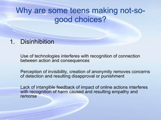 Why are some teens making not-so-good choices? Disinhibition Use of technologies interferes with recognition of connection between action and consequences Perception of invisibility, creation of anonymity removes concerns of detection and resulting disapproval or punishment Lack of intangible feedback of impact of online actions interferes with recognition of harm caused and resulting empathy and remorse 