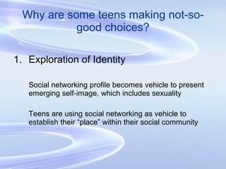 Why are some teens making not-so-good choices? Exploration of Identity Social networking profile becomes vehicle to present emerging self-image, which includes sexuality Teens are using social networking as vehicle to establish their “place” within their social community 