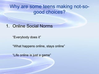 Why are some teens making not-so-good choices? Online Social Norms “ Everybody does it” “ What happens online, stays online” “ Life online is just a game” 