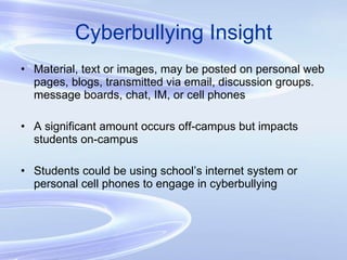Cyberbullying Insight Material, text or images, may be posted on personal web pages, blogs, transmitted via email, discussion groups. message boards, chat, IM, or cell phones A significant amount occurs off-campus but impacts students on-campus Students could be using school’s internet system or personal cell phones to engage in cyberbullying 