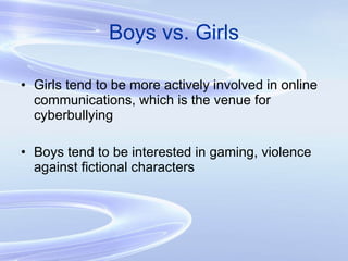 Boys vs. Girls Girls tend to be more actively involved in online communications, which is the venue for cyberbullying Boys tend to be interested in gaming, violence against fictional characters 