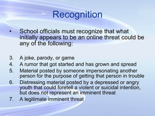 Recognition School officials must recognize that what initially appears to be an online threat could be any of the following: A joke, parody, or game A rumor that got started and has grown and spread Material posted by someone impersonating another person for the purpose of getting that person in trouble Distressing material posted by a depressed or angry youth that could foretell a violent or suicidal intention, but does not represent an imminent threat A legitimate imminent threat 