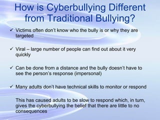How is Cyberbullying Different from Traditional Bullying? Victims often don’t know who the bully is or why they are targeted Viral – large number of people can find out about it very quickly Can be done from a distance and the bully doesn’t have to see the person’s response (impersonal) Many adults don’t have technical skills to monitor or respond This has caused adults to be slow to respond which, in turn, gives the cyberbullying the belief that there are little to no consequences 
