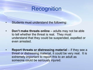 Recognition Students must understand the following: Don’t make threats online  – adults may not be able to tell whether the threat is real.  They must understand that they could be suspended, expelled or even arrested. Report threats or distressing material  – if they see a threat or distressing material, it could be very real.  It is extremely important to report this to an adult as someone could be seriously injured. 