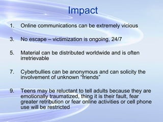 Impact Online communications can be extremely vicious No escape – victimization is ongoing, 24/7 Material can be distributed worldwide and is often irretrievable Cyberbullies can be anonymous and can solicity the involvement of unknown “friends” Teens may be reluctant to tell adults because they are emotionally traumatized, thing it is their fault, fear greater retribution or fear online activities or cell phone use will be restricted 