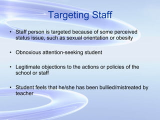 Targeting Staff Staff person is targeted because of some perceived status issue, such as sexual orientation or obesity Obnoxious attention-seeking student Legitimate objections to the actions or policies of the school or staff Student feels that he/she has been bullied/mistreated by teacher 