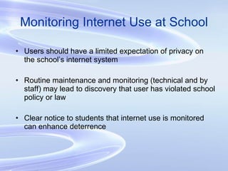 Monitoring Internet Use at School Users should have a limited expectation of privacy on the school’s internet system Routine maintenance and monitoring (technical and by staff) may lead to discovery that user has violated school policy or law Clear notice to students that internet use is monitored can enhance deterrence 