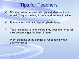 Tips for Teachers Discuss online behavior with your students – if you wouldn’t say something in person, don’t say it online Encourage students to report cyberbullying Teach students to think before they post and not to let their emotions get the best of them Warn students of the danger of responding when angry or upset 