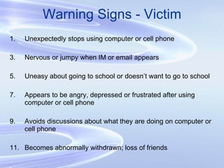 Warning Signs - Victim Unexpectedly stops using computer or cell phone Nervous or jumpy when IM or email appears Uneasy about going to school or doesn’t want to go to school Appears to be angry, depressed or frustrated after using computer or cell phone Avoids discussions about what they are doing on computer or cell phone Becomes abnormally withdrawn; loss of friends 