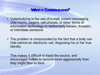 What is Cyberbullying? Cyberbullying is the use of e-mail, instant messaging, chat rooms, pagers, cell phones, or other forms of information technology to deliberately harass, threaten, or intimidate someone The problem is compounded by the fact that a bully can hide behind an electronic veil, disguising his or her true identity This makes it difficult to trace the source, and encourages bullies to behave more aggressively than they might face-to-face 